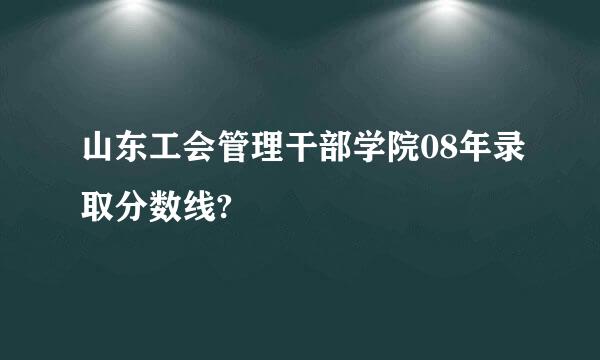 山东工会管理干部学院08年录取分数线?