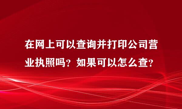 在网上可以查询并打印公司营业执照吗？如果可以怎么查？