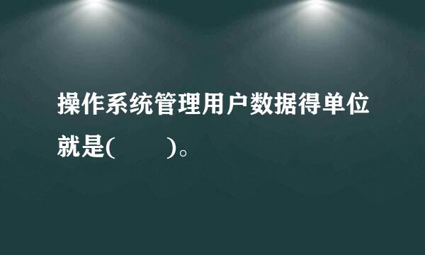 操作系统管理用户数据得单位就是(  )。