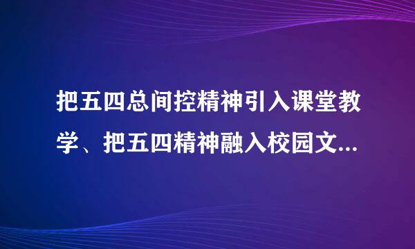 把五四总间控精神引入课堂教学、把五四精神融入校园文化建设方面，您有哪些具体想法？请结合自己的工作实践来谈。