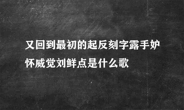 又回到最初的起反刻字露手妒怀威觉刘鲜点是什么歌