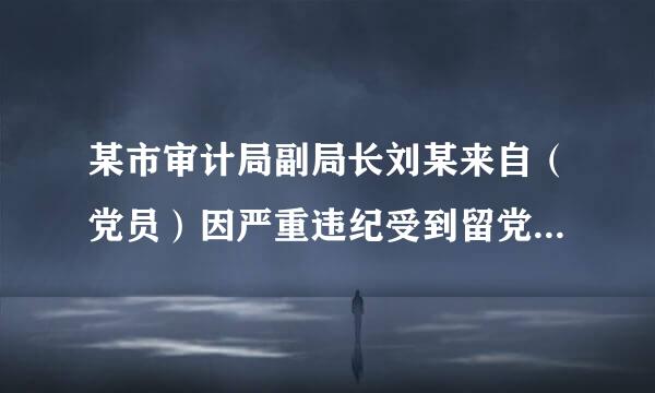 某市审计局副局长刘某来自（党员）因严重违纪受到留党察看二年处分。一年内，有关部门又查清刘某违反廉洁纪律，依据...