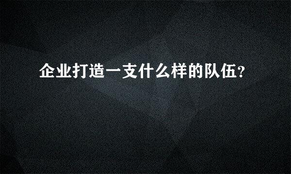 企业打造一支什么样的队伍？