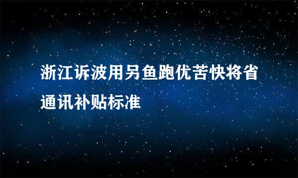 浙江诉波用另鱼跑优苦快将省通讯补贴标准