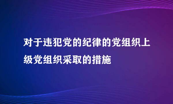 对于违犯党的纪律的党组织上级党组织采取的措施