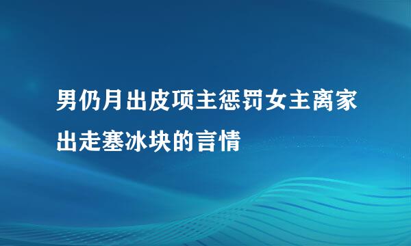 男仍月出皮项主惩罚女主离家出走塞冰块的言情