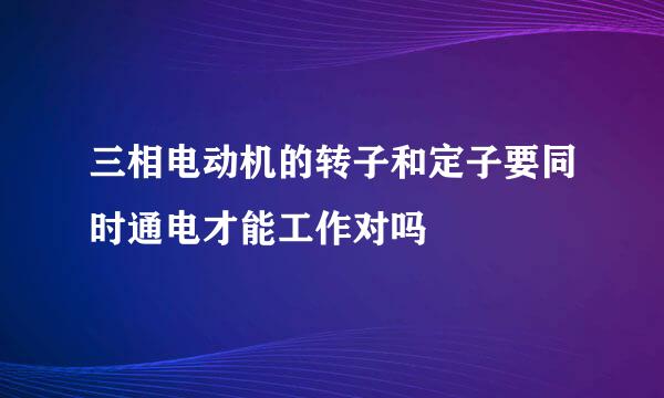 三相电动机的转子和定子要同时通电才能工作对吗