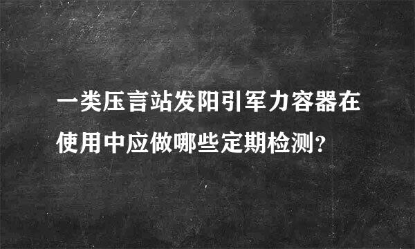 一类压言站发阳引军力容器在使用中应做哪些定期检测？