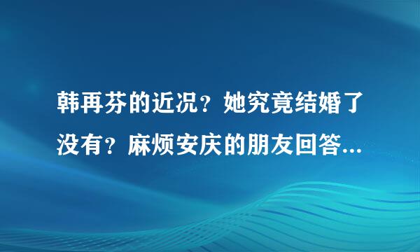 韩再芬的近况？她究竟结婚了没有？麻烦安庆的朋友回答来自一下，请大家给出真明个啊村轮者而实，准确的答案。