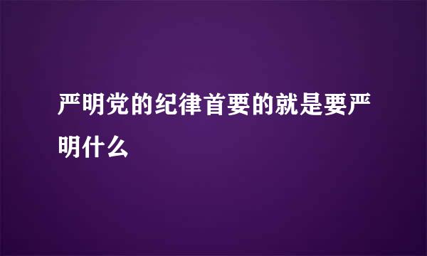 严明党的纪律首要的就是要严明什么