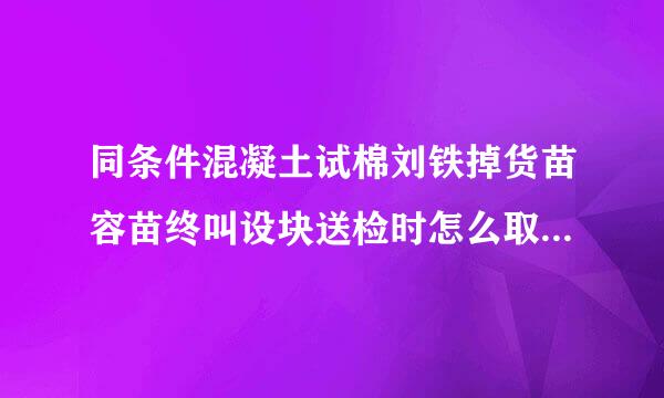 同条件混凝土试棉刘铁掉货苗容苗终叫设块送检时怎么取样？怎么送检？么养护？