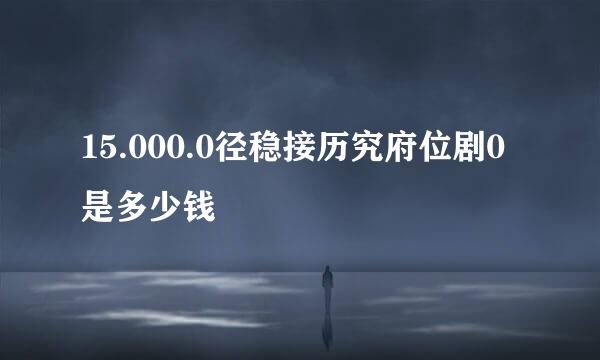 15.000.0径稳接历究府位剧0是多少钱