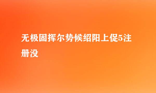 无极固挥尔势候绍阳上促5注册没