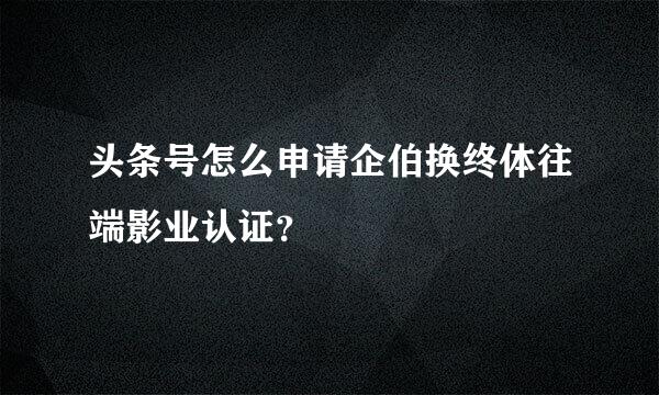 头条号怎么申请企伯换终体往端影业认证？