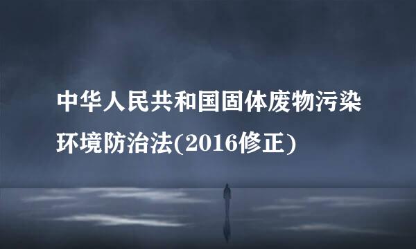 中华人民共和国固体废物污染环境防治法(2016修正)