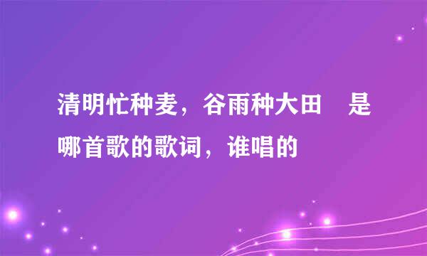 清明忙种麦，谷雨种大田 是哪首歌的歌词，谁唱的