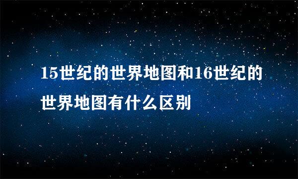 15世纪的世界地图和16世纪的世界地图有什么区别