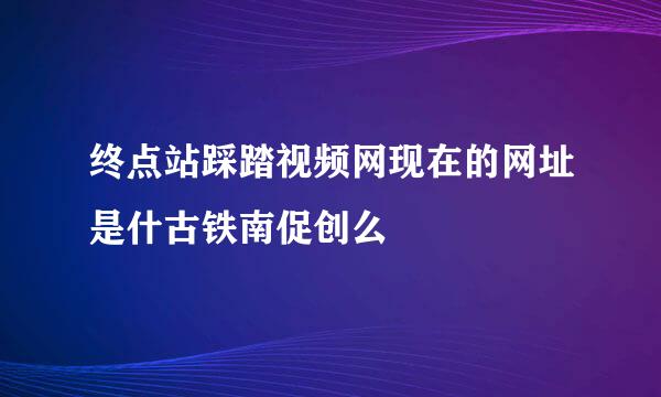 终点站踩踏视频网现在的网址是什古铁南促创么