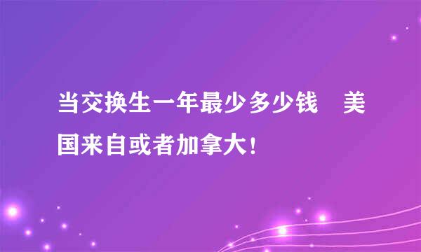 当交换生一年最少多少钱 美国来自或者加拿大！