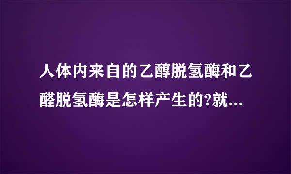 人体内来自的乙醇脱氢酶和乙醛脱氢酶是怎样产生的?就是能消化酒精的东西...