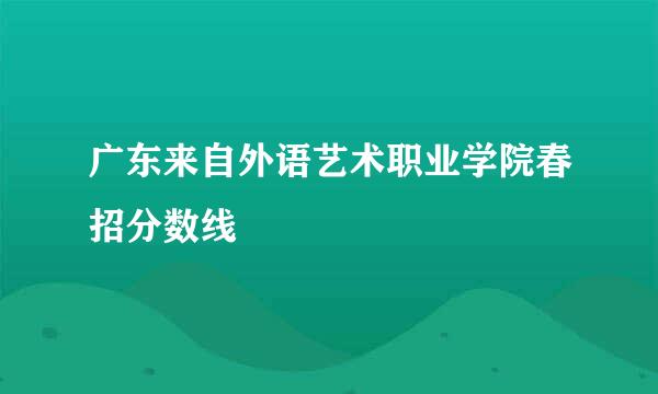 广东来自外语艺术职业学院春招分数线