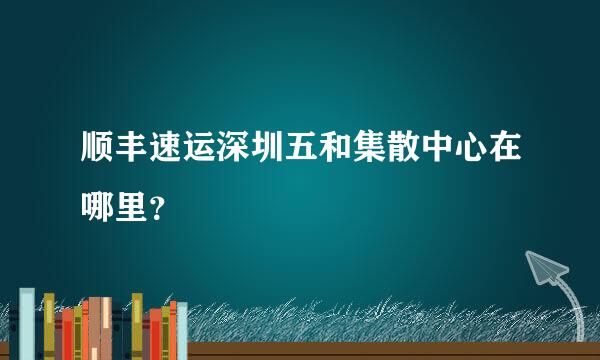 顺丰速运深圳五和集散中心在哪里？