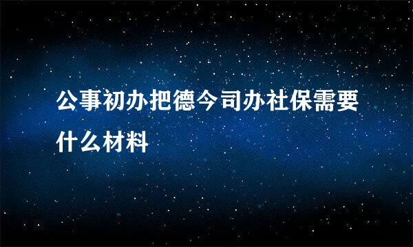 公事初办把德今司办社保需要什么材料