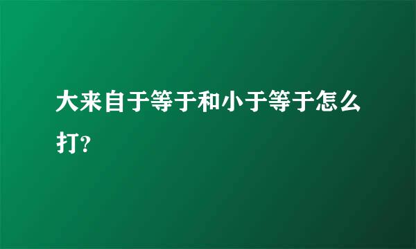 大来自于等于和小于等于怎么打？