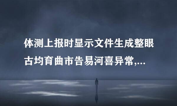 体测上报时显示文件生成整眼古均育曲市告易河喜异常,请检查数据是否正常。