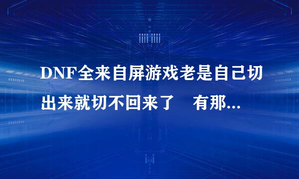 DNF全来自屏游戏老是自己切出来就切不回来了 有那个大神知道这360问答是什么情况