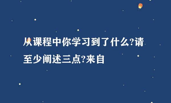 从课程中你学习到了什么?请至少阐述三点?来自