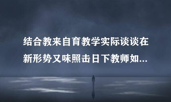 结合教来自育教学实际谈谈在新形势又味照击日下教师如何提高自身的师德修养？