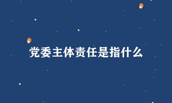 党委主体责任是指什么