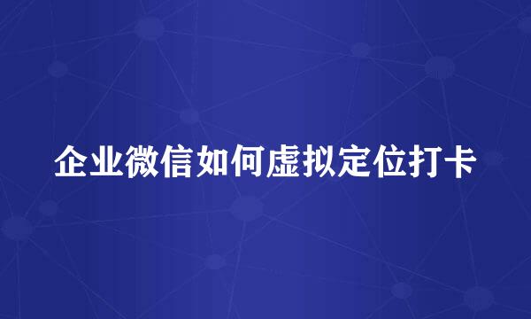 企业微信如何虚拟定位打卡