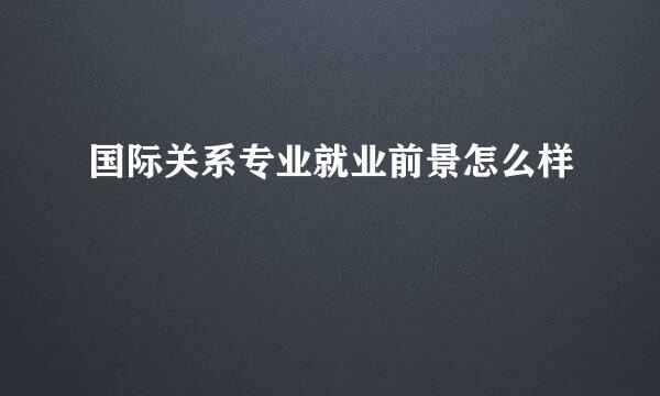 国际关系专业就业前景怎么样