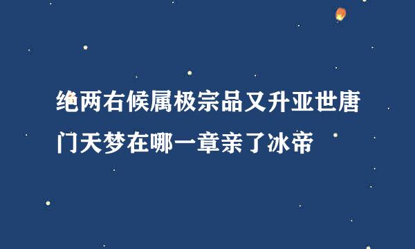 绝两右候属极宗品又升亚世唐门天梦在哪一章亲了冰帝