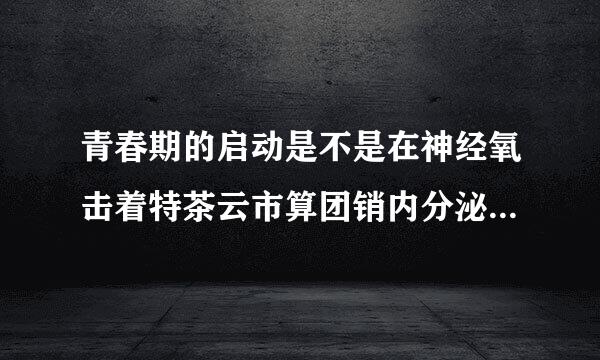 青春期的启动是不是在神经氧击着特茶云市算团销内分泌功能的调节下完成的？