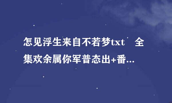 怎见浮生来自不若梦txt 全集欢余属你军普态出+番外 急！！！！