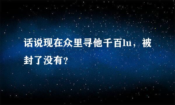 话说现在众里寻他千百lu，被封了没有？