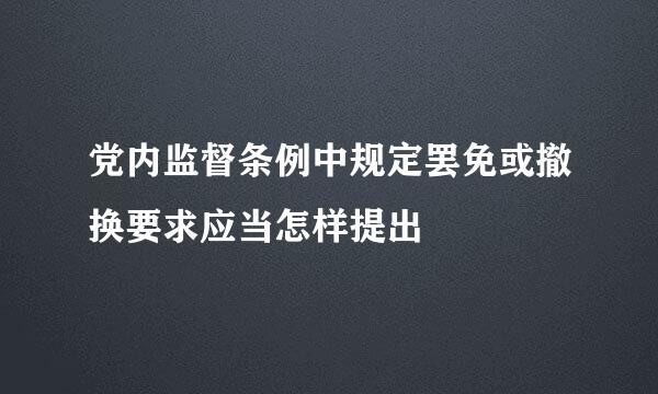 党内监督条例中规定罢免或撤换要求应当怎样提出