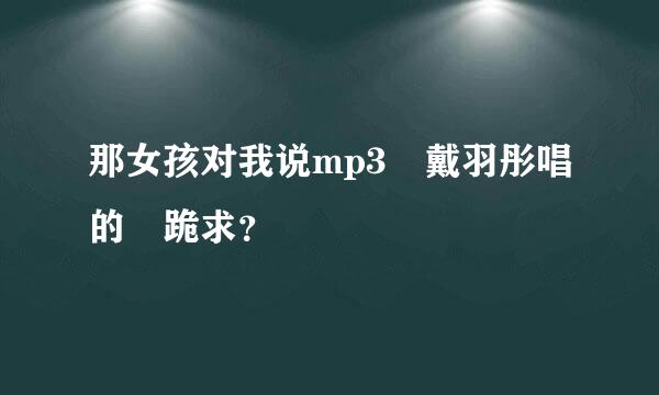 那女孩对我说mp3 戴羽彤唱的 跪求？