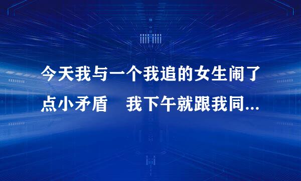 今天我与一个我追的女生闹了点小矛盾 我下午就跟我同桌唠嗑。她放学后，就给我发短信说那个女生烦人，还