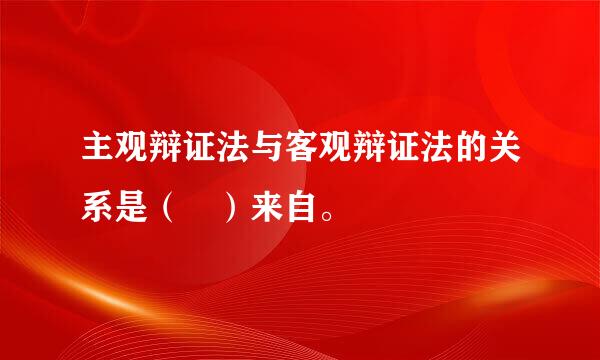 主观辩证法与客观辩证法的关系是（ ）来自。