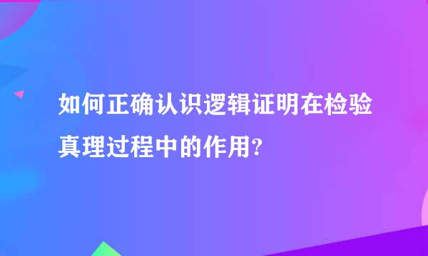 如何正确认识逻辑证明在检验真理过程中的作用?