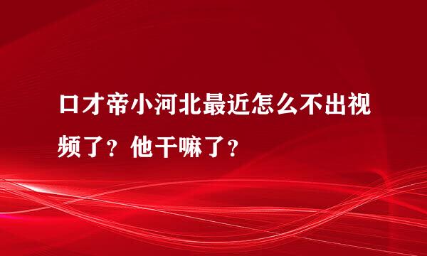 口才帝小河北最近怎么不出视频了？他干嘛了？