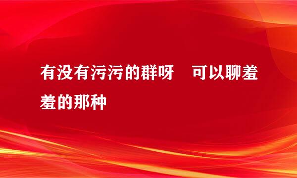 有没有污污的群呀 可以聊羞羞的那种