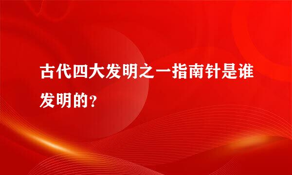 古代四大发明之一指南针是谁发明的？