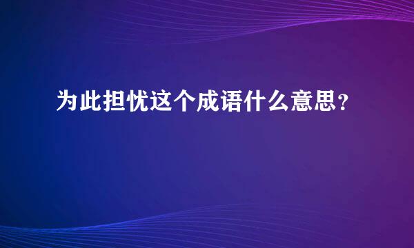 为此担忧这个成语什么意思？