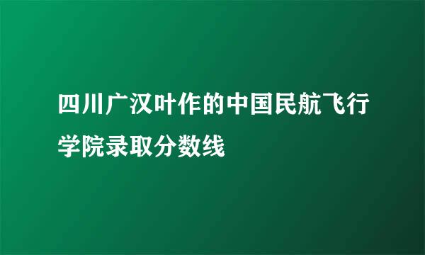 四川广汉叶作的中国民航飞行学院录取分数线