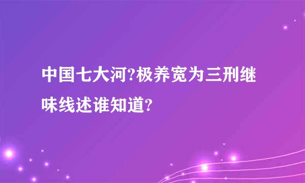 中国七大河?极养宽为三刑继味线述谁知道?